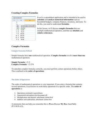 Creating Complex Formulas<br />19050-2510Excel is a spreadsheet application and is intended to be used to calculate and analyze numerical information such as household budgets, company finances, inventory, and more. To do this, you need to understand formulas.In this lesson, we’ll discuss complex formulas that use multiple mathematical operators, and that use absolute and relative references.<br />Complex Formulas<br />Complex Formulas Defined<br />Simple formulas have one mathematical operation. Complex formulas involve more than one mathematical operation.<br />Simple Formula: =2+2 Complex Formula: =2+2*8<br />To calculate complex formulas correctly, you must perform certain operations before others. This is defined in the order of operations.<br />The Order of Operations<br />The order of mathematical operations is very important. If you enter a formula that contains several operations, Excel knows to work those operations in a specific order. The order of operations is:<br />Operations enclosed in parenthesis<br />Exponential calculations (to the power of)<br />Multiplication and division, whichever comes first<br />Addition and subtraction, whichever comes first<br />A mnemonic that can help you remember this is Please Excuse My Dear Aunt Sally (P.E.M.D.A.S).<br />Example 1<br />Using this order, let us see how the formula 20/(8-4)*8-2 is calculated in the following breakdown:<br />Example 2<br />3+3*2=? <br />Is the answer 12 or 9? Well, if you calculated in the order in which the numbers appear, 3+3*2, you'd get the wrong answer, 12. You must follow the order of operations to get the correct answer.<br />To Calculate the Correct Answer:<br />Calculate 3*2 first because multiplication comes before addition in the order of operations. The answer is 6.<br />Add the answer obtained in step #1, which is 6, to the number 3 that opened the equation. In other words, add 3 + 6.<br />The answer is 9.<br />Complex Formulas (continued)