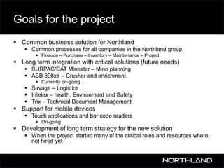 Goals for the project
 Common business solution for Northland
 Common processes for all companies in the Northland group
 Finance – Purchase – Inventory – Maintenance – Project

 Long term integration with critical solutions (future needs)
 SURPAC/CAT Minestar – Mine planning
 ABB 800xa – Crusher and enrichment
 Currently on-going

 Savage – Logistics
 Intelex – health, Environment and Safety
 Trix – Technical Document Management

 Support for mobile devices
 Touch applications and bar code readers
 On-going

 Development of long term strategy for the new solution
 When the project started many of the critical roles and resources where
not hired yet

 