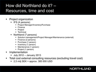 How did Northland do it? –
Resources, time and cost
 Project organization
 IFS (4 persons)





Project Manager/Inventory/Purchase
Finance
Project
Technical

 Northland (7 persons)







Solution management/Project Manager/Maintenance (external)
Finance (2 persons)
Purchase (1 person)
Inventory (1 person)
Maintenance (1 person)
Project (1 person)

 Implementation
 July 2012 – January 2013

 Total cost external consulting resources (excluding travel cost)
 2,5 milj SEK = approx. 385 000 USD

 