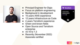 ● Principal Engineer for Digio
● Focus on platform engineering
● Background in development
● 10 years AWS experience
● 12 years Infrastructure as Code
● 4 years Terraform experience
● Green and brown fields
● Open Source and Terraform
enterprise
● v0.10 to 1.3
● Recently (November 2022)
Associate certified
 