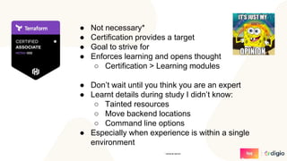 ● Not necessary*
● Certification provides a target
● Goal to strive for
● Enforces learning and opens thought
○ Certification > Learning modules
● Don’t wait until you think you are an expert
● Learnt details during study I didn’t know:
○ Tainted resources
○ Move backend locations
○ Command line options
● Especially when experience is within a single
environment
* personal opinion
 