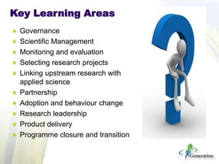 Key Learning Areas
Governance
Scientific Management
Monitoring and evaluation
Selecting research projects
Linking upstream research with
applied science
Partnership
Adoption and behaviour change
Research leadership
Product delivery
Programme closure and transition
 