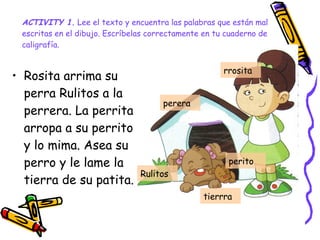 ACTIVITY 1.  Lee el texto y encuentra las palabras que están mal escritas en el dibujo. Escríbelas correctamente en tu cuaderno de caligrafía.   Rosita arrima su perra Rulitos a la perrera. La perrita arropa a su perrito y lo mima. Asea su perro y le lame la tierra de su patita. perera perito Rulitos rrosita  tierrra 