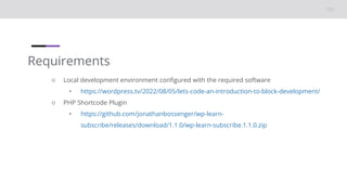 Requirements
○ Local development environment configured with the required software
• https://wordpress.tv/2022/08/05/lets-code-an-introduction-to-block-development/
○ PHP Shortcode Plugin
• https://github.com/jonathanbossenger/wp-learn-
subscribe/releases/download/1.1.0/wp-learn-subscribe.1.1.0.zip
 