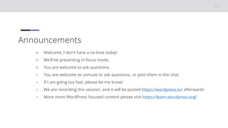 Announcements
○ Welcome, I don’t have a co-host today!
○ We’ll be presenting in focus mode.
○ You are welcome to ask questions.
○ You are welcome to unmute to ask questions, or post them in the chat.
○ If I am going too fast, please let me know!
○ We are recording this session, and it will be posted https://wordpress.tv/ afterwards
○ More more WordPress focused content please visit https://learn.wordpress.org/
 