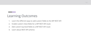 Learning Outcomes
1. Learn the different ways to add custom fields to the WP REST API
2. Enable custom meta fields for a WP REST API route
3. Add custom top level fields to a WP REST API route
4. Learn about REST API schema
 