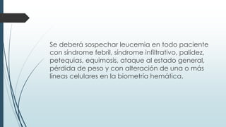 Se deberá sospechar leucemia en todo paciente
con síndrome febril, síndrome infiltrativo, palidez,
petequias, equimosis, ataque al estado general,
pérdida de peso y con alteración de una o más
líneas celulares en la biometría hemática.
 