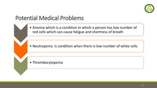 Potential Medical Problems
• Anemia which is a condition in which a person has low number of
red cells which can cause fatigue and shortness of breath
• Neutropenia is condition when there is low number of white cells
• Thrombocytopenia
10
 