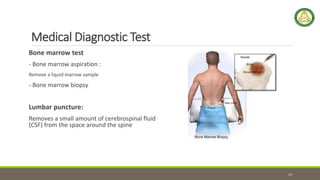 Medical Diagnostic Test
Bone marrow test
- Bone marrow aspiration :
Remove a liquid marrow sample
- Bone marrow biopsy
Lumbar puncture:
Removes a small amount of cerebrospinal fluid
(CSF) from the space around the spine
12
 