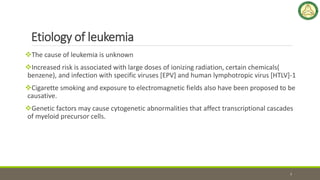Etiology of leukemia
The cause of leukemia is unknown
Increased risk is associated with large doses of ionizing radiation, certain chemicals(
benzene), and infection with specific viruses [EPV] and human lymphotropic virus [HTLV]-1
Cigarette smoking and exposure to electromagnetic fields also have been proposed to be
causative.
Genetic factors may cause cytogenetic abnormalities that affect transcriptional cascades
of myeloid precursor cells.
7
 