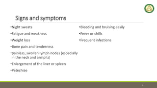 Signs and symptoms
•Night sweats
•Fatigue and weakness
•Weight loss
•Bone pain and tenderness
•painless, swollen lymph nodes (especially
in the neck and armpits)
•Enlargement of the liver or spleen
•Petechiae
•Bleeding and bruising easily
•Fever or chills
•Frequent infections
9
 