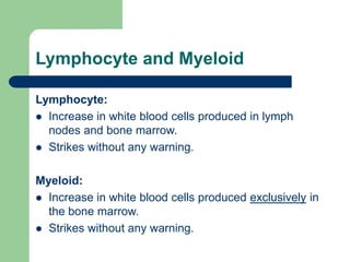 Lymphocyte and Myeloid
Lymphocyte:
 Increase in white blood cells produced in lymph
nodes and bone marrow.
 Strikes without any warning.
Myeloid:
 Increase in white blood cells produced exclusively in
the bone marrow.
 Strikes without any warning.
 