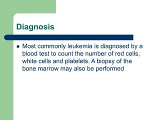 Diagnosis
 Most commonly leukemia is diagnosed by a
blood test to count the number of red cells,
white cells and platelets. A biopsy of the
bone marrow may also be performed
 