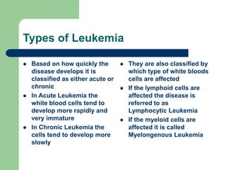 Types of Leukemia
 Based on how quickly the
disease develops it is
classified as either acute or
chronic
 In Acute Leukemia the
white blood cells tend to
develop more rapidly and
very immature
 In Chronic Leukemia the
cells tend to develop more
slowly
 They are also classified by
which type of white bloods
cells are affected
 If the lymphoid cells are
affected the disease is
referred to as
Lymphocytic Leukemia
 If the myeloid cells are
affected it is called
Myelongenous Leukemia
 