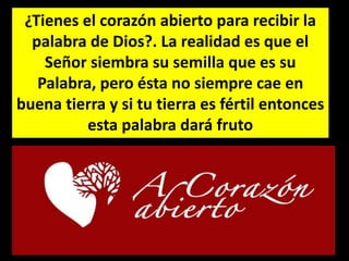 ¿Tienes el corazón abierto para recibir la
palabra de Dios?. La realidad es que el
Señor siembra su semilla que es su
Palabra, pero ésta no siempre cae en
buena tierra y si tu tierra es fértil entonces
esta palabra dará fruto
 