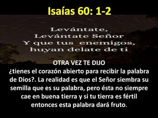OTRA VEZ TE DIJO
¿tienes el corazón abierto para recibir la palabra
de Dios?. La realidad es que el Señor siembra su
semilla que es su palabra, pero ésta no siempre
cae en buena tierra y si tu tierra es fértil
entonces esta palabra dará fruto.
 