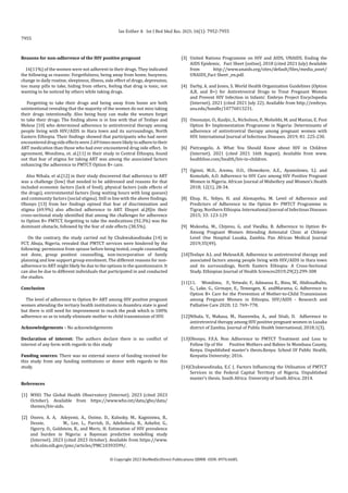 Reasons for non-adherence of the HIV positive pregnant
16(11%) of the women were not adherent to their drugs. They indicated
the following as reasons: Forgetfulness, being away from home, busyness,
change in daily routine, sleepiness, illness, side effect of drugs, depression,
too many pills to take, hiding from others, feeling that drug is toxic, not
wanting to be noticed by others while taking drugs.
Forgetting to take their drugs and being away from home are both
unintentional revealing that the majority of the women do not miss taking
their drugs intentionally. Also being busy can make the women forget
to take their drugs. The finding above is in line with that of Tesfaye and
Melese [10] who determined adherence to antiretroviral therapy among
people living with HIV/AIDS in Hara town and its surroundings, North
Eastern Ethiopia. Their findings showed that participants who had never
encountereddrugsideeffectswere2.69timesmorelikelytoadheretotheir
ART medication than those who had ever encountered drug side effect. In
agreement, Wondimu, et. al.[11] in their study in Central Ethiopia, found
out that fear of stigma for taking ART was among the associated factors
enhancing the adherence to PMTCT Option B+ care.
Also Nthala, et al.[12] in their study discovered that adherence to ART
was a challenge (low) that needed to be addressed and reasons for that
included economic factors (lack of food), physical factors (side effects of
the drugs), environmental factors (long waiting hours with long queues)
and community factors (social stigma). Still in line with the above findings,
Obonyo [13] from her findings opined that fear of discrimination and
stigma (69.9%) also affected adherence to ART. Ebuyet al.[8]in their
cross-sectional study identified that among the challenges for adherence
to Option B+ PMTCT, forgetting to take the medications (92.3%) was the
dominant obstacle, followed by the fear of side effects (38.5%).
On the contrary, the study carried out by Chukwukaodinaka [14] in
FCT, Abuja, Nigeria, revealed that PMTCT services were hindered by the
following: permission from spouse before being tested, couple counselling
not done, group posttest counselling, non-incorporation of family
planning and low support group enrolment. The different reasons for non-
adherence to ART might likely be due to the options in the questionnaire. It
can also be due to different individuals that participated in and conducted
the studies.
Conclusion
The level of adherence to Option B+ ART among HIV positive pregnant
women attending the tertiary health institutions in Anambra state is good
but there is still need for improvement to reach the peak which is 100%
adherence so as to totally eliminate mother to child transmission of HIV.
Acknowledgements – No acknowledgements
Declaration of interest: The authors declare there is no conflict of
interest of any form with regards to this study
Funding sources: There was no external source of funding received for
this study from any funding institutions or donor with regards to this
study.
References
[1] WHO. The Global Health Observatory (Internet). 2023 (cited 2023
October). Available from https://www.who.int/data/gho/data/
themes/hiv-aids.
[2] Onovo, A. A, Adeyemi, A., Onime, D., Kalnoky, M., Kagniniwa, B.,
Dessie, M., Lee, L., Parrish, D., Adebobola, B., Ashefor, G.,
Ogorry, O., Goldstein, R., and Meric, H. Estimation of HIV prevalence
and burden in Nigeria: a Bayesian predictive modelling study
(Internet). 2023 (cited 2023 October). Available from https://www.
ncbi.nlm.nih.gov/pmc/articles/PMC10393599/.
[3] United Nations Programme on HIV and AIDS, UNAIDS. Ending the
AIDS Epidemic, Fact Sheet [online]. 2018 (cited 2021 July) Available
from http://www.unaids.org/sites/default/files/media_asset/
UNAIDS_Fact Sheet _en.pdf.
[4] Darby, A. and Jones, S. World Health Organization Guidelines (Option
A,B, and B+) for Antiretroviral Drugs to Treat Pregnant Women
and Prevent HIV Infection in Infants’. Embryo Project Encyclopedia
(Internet). 2021 (cited 2021 July 22). Available from http://embryo.
asu.edu/handle/10776013231.
[5] Omonaiye, O., Kusljic, S., Nicholson, P., Mohebbi, M. and Manias, E. Post
Option B+ Implementation Programme in Nigeria: Determinants of
adherence of antiretroviral therapy among pregnant women with
HIV. International Journal of Infectious Diseases. 2019; 81: 225-230.
[6] Pietrangelo, A. What You Should Know about HIV in Children
(Internet). 2021 (cited 2021 16th August). Available from www.
healthline.com/health/hiv-in-children.
[7] Oginni, M.O., Aremu, O.O., Olowokere, A.E., Ayamolowo, S.J. and
Komolafe, A.O. Adherence to HIV Care among HIV Positive Pregnant
Women in Nigeria. African Journal of Midwifery and Women’s Health
2018; 12(1), 28-34.
[8] Ebuy, H., Yebyo, H. and Alemayehu, M. Level of Adherence and
Predictors of Adherence to the Option B+ PMTCT Programme in
Tigray, Northern Ethiopia. International Journal of Infectious Diseases
2015; 33: 123-129
[9] Mukosha, M., Chiyesu, G. and Vwalka, B. Adherence to Option B+
Among Pregnant Women Attending Antenatal Clinic at Chilenje
Level One Hospital Lusaka, Zambia. Pan African Medical Journal
2019;35(49).
[10]Tesfaye A.L and MeleseA.R. Adherence to antiretroviral therapy and
associated factors among people living with HIV/AIDS in Hara town
and its surroundings, North Eastern Ethiopia: A Cross-Sectional
Study. Ethiopian Journal of Health Sciences2019;29(2):299-308
[11]11. Wondimu, F., Yetwale, F., Admassu E., Binu, W., AbdissaBulto,
G., Lake, G., Girmaye, E., Temesgen, K. andMarama, G. Adherence to
Option B+ Care for the Prevention of Mother-to-Child Transmission
among Pregnant Women in Ethiopia. HIV/AIDS - Research and
Palliative Care 2020; 12: 769–778.
[12]Nthala, V., Makasa, M., Hazeemba, A., and Sitali, D. Adherence to
antiretroviral therapy among HIV positive pregnant women in Lusaka
district of Zambia. Journal of Public Health International, 2018;1(3).
[13]Obonyo, F.F.A. Non Adherence to PMTCT Treatment and Loss to
Follow Up of Hiv Positive Mothers and Babies In Mombasa County,
Kenya. Unpublished master’s thesis.Kenya: School Of Public Health,
Kenyatta University; 2016.
[14]Chukwuodinaka, E.C (. Factors Influencing the Utilisation of PMTCT
Services in the Federal Capital Territory of Nigeria. Unpublished
master’s thesis. South Africa: University of South Africa; 2014.
las Esther A Int J Biol Med Res. 2025; 16(1): 7952-7955
7955
© Copyright 2023 BioMedSciDirect Publications IJBMR -ISSN: 0976:6685.
 