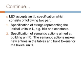 Continue...
 LEX accepts an i/p specification which
consists of following two part:
1. Specification of strings representing the
lexical units in L, e.g. Id’s and constants.
2. Specification of semantic actions aimed at
building an IR. The semantic actions makes
new entries in the tables and build tokens for
the lexical units.
 