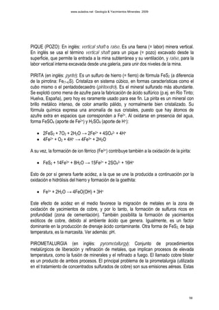 www.aulados.net Geología & Yacimientos Minerales 2009




PIQUE (POZO): En inglés: vertical shaft o raise. Es una faena (= labor) minera vertical.
En inglés se usa el término vertical shaft para un pique (= pozo) excavado desde la
superficie, que permite la entrada a la mina subterránea y su ventilación, y raise, para la
labor vertical interna excavada desde una galería, para unir dos niveles de la mina.

PIRITA (en inglés: pyrite): Es un sulfuro de hierro (= fierro) de fórmula FeS2 (a diferencia
de la pirrotina: Fe(1-x)S). Cristaliza en sistema cúbico, en formas características como el
cubo mismo o el pentadodecaedro (piritoedro). Es el mineral sulfurado más abundante.
Se explotó como mena de azufre para la fabricación de ácido sulfúrico (p.ej. en Rio Tinto;
Huelva, España), pero hoy es raramente usado para ese fin. La pirita es un mineral con
brillo metálico intenso, de color amarillo pálido, y normalmente bien cristalizado. Su
fórmula química expresa una anomalía de sus cristales, puesto que hay átomos de
azufre extra en espacios que corresponden a Fe2+. Al oxidarse en presencia del agua,
forma FeSO4 (aporte de Fe2+) y H2SO4 (aporte de H+):

   • 2FeS2 + 7O2 + 2H2O → 2Fe2+ + 4SO42- + 4H+
   • 4Fe2+ + O2 + 4H+ → 4Fe3+ + 2H2O

A su vez, la formación de ion férrico (Fe3+) contribuye también a la oxidación de la pirita:

   • FeS2 + 14Fe3+ + 8H2O → 15Fe2+ + 2SO42- + 16H+

Esto de por sí genera fuerte acidez, a la que se une la producida a continuación por la
oxidación e hidrólisis del hierro y formación de la goethita:

   • Fe3+ + 2H2O → 4FeO(OH) + 3H+

Este efecto de acidez en el medio favorece la migración de metales en la zona de
oxidación de yacimientos de cobre, y por lo tanto, la formación de sulfuros ricos en
profundidad (zona de cementación). También posibilita la formación de yacimientos
exóticos de cobre, debido al ambiente ácido que genera. Igualmente, es un factor
dominante en la producción de drenaje ácido contaminante. Otra forma de FeS2, de baja
temperatura, es la marcasita. Ver además: pH.

PIROMETALURGIA (en inglés: pyrometallurgy): Conjunto de procedimientos
metalúrgicos de liberación y refinación de metales, que implican procesos de elevada
temperatura, como la fusión de minerales y el refinado a fuego. El llamado cobre blister
es un producto de ambos procesos. El principal problema de la pirometalurgia (utilizada
en el tratamiento de concentrados sulfurados de cobre) son sus emisiones aéreas. Estas




                                                                                           58
 
