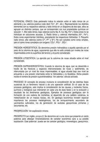 www.aulados.net Geología & Yacimientos Minerales 2009




POTENCIAL IÓNICO: Este parámetro indica la relación entre el radio iónico de un
elemento y su valencia positiva (vale decir Fe2+, S6+, etc.). Representando los distintos
elementos con su respectiva valencia y radio iónico en un diagrama de dos ejes, ellos se
agrupan en distintos campos, que se corresponden con sus propiedades químicas en
solución: 1. Alto radio iónico, baja valencia (como Na, K, Ca, Mg, Fe2+). Estos iones no se
hidrolizan en soluciones acuosas. 2. Radio iónico y valencia intermedios (Al3+, Fe3+).
Estos iones experimentan hidrólisis, precipitando los respectivos hidróxidos. 3. Pequeño
radio iónico; alta valencia (como C4+, P5+ y S6+). No son solubles como iones simples,
pero sí como iones complejos con oxígeno: CO32-, PO43- , SO42-.

PRESIÓN HIDROSTÁTICA: Se denomina presión hidrostática a aquella ejercida por el
peso de la columna de agua, suponiendo que ella no está cortada por niveles de rocas
impermeables entre la superficie del terreno y el punto considerado.

PRESIÓN LITOSTÁTICA: La ejercida por la columna de rocas situada sobre el nivel
considerado.

PRESIÓN SUPRAHIDROSTÁTICA: Cuando la columna de agua, que se desarrolla a
través de las fracturas y espacios interconectados de rocas y sedimentos, es
interrumpida por un nivel de rocas impermeables, el agua situada bajo ese nivel se
encuentra a una presión intermedia entre la hidrostática y la litostática. Dicha presión
recibe el nombre de presión suprahidrostática. Ver además: válvula activada.

PROCESO: El concepto de proceso involucra la consideración de las distintas fases
sucesivas de un fenómeno natural o de una operación artificial. En el caso de los
procesos geológicos, esto implica la consideración de las causas y contextos físicos,
químicos y biológicos que intervienen en cada una de esas fases y en la evolución y
resultado de los fenómenos geológicos. Ejemplos de procesos geológicos son la
formación de una cadena de montañas, el desarrollo de una caldera volcánica, la
meteorización de un macizo rocoso, etc. En geología económica revisten especial
importancia los procesos metalogénicos, los de enriquecimiento secundario de
yacimientos sulfurados, los de generación de aureolas geoquímicas primarias y
secundarias, etc.

PROSPECCIÓN: Ver exploración minera.

PROSPECTO (en inglés: prospect): Se denomina así a una zona que presenta un cierto
potencia para albergar mineralizaciones de carácter económico cara a su posible
explotación. Este potencial puede ser de carácter geológico, mineralógico, geoquímico,




                                                                                        63
 