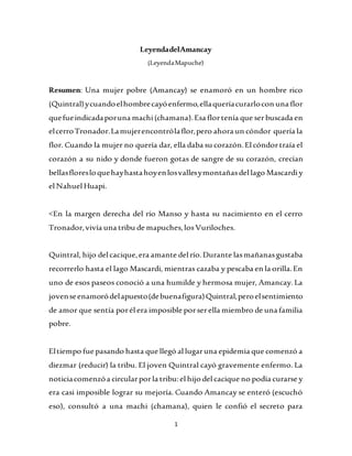 1
LeyendadelAmancay
(LeyendaMapuche)
Resumen: Una mujer pobre (Amancay) se enamoró en un hombre rico
(Quintral)ycuandoelhombrecayóenfermo,ellaqueríacurarlocon una flor
quefueindicadaporuna machi(chamana).Esa flortenía que serbuscada en
elcerroTronador.Lamujerencontrólaflor,pero ahora un cóndor quería la
flor. Cuando la mujer no quería dar, ella daba su corazón.El cóndortraía el
corazón a su nido y donde fueron gotas de sangre de su corazón, crecían
bellasfloresloquehayhastahoyenlosvallesymontañasdel lago Mascardiy
el Nahuel Huapi.
<En la margen derecha del río Manso y hasta su nacimiento en el cerro
Tronador,vivía una tribu de mapuches,losVuriloches.
Quintral, hijo del cacique,era amante del río.Durante lasmañanasgustaba
recorrerlo hasta el lago Mascardi, mientras cazaba y pescaba en la orilla.En
uno de esos paseos conoció a una humilde y hermosa mujer, Amancay. La
jovenseenamoródelapuesto(debuenafigura)Quintral,peroelsentimiento
de amor que sentía porél era imposible porserella miembro de una familia
pobre.
Eltiempo fue pasando hasta que llegó al lugaruna epidemia que comenzó a
diezmar (reducir) la tribu. El joven Quintral cayó gravemente enfermo. La
noticiacomenzóa circularporla tribu:el hijo del cacique no podía curarse y
era casi imposible lograr su mejoría. Cuando Amancay se enteró (escuchó
eso), consultó a una machi (chamana), quien le confió el secreto para
 