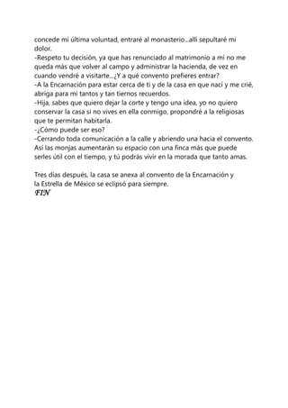concede mí última voluntad, entraré al monasterio...allí sepultaré mi
dolor.
-Respeto tu decisión, ya que has renunciado al matrimonio a mí no me
queda más que volver al campo y administrar la hacienda, de vez en
cuando vendré a visitarte...¿Y a qué convento prefieres entrar?
-A la Encarnación para estar cerca de ti y de la casa en que nací y me crié,
abriga para mí tantos y tan tiernos recuerdos.
-Hija, sabes que quiero dejar la corte y tengo una idea, yo no quiero
conservar la casa si no vives en ella conmigo, propondré a la religiosas
que te permitan habitarla.
-¿Cómo puede ser eso?
-Cerrando toda comunicación a la calle y abriendo una hacia el convento.
Así las monjas aumentarán su espacio con una finca más que puede
serles útil con el tiempo, y tú podrás vivir en la morada que tanto amas.
Tres días después, la casa se anexa al convento de la Encarnación y
la Estrella de México se eclipsó para siempre.
FIN
 