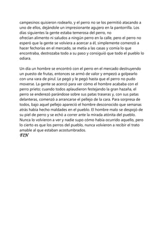 campesinos quisieron rodearlo, y el perro no se los permitió atacando a
uno de ellos, dejándole un impresionante agujero en la pantorrilla. Los
días siguientes la gente estaba temerosa del perro, no
ofrecían alimento ni saludos a ningún perro en la calle, pero el perro no
esperó que la gente se volviera a acercar a él, simplemente comenzó a
hacer fechorías en el mercado, se metía a las casas y comía lo que
encontraba, destrozaba todo a su paso y consiguió que todo el pueblo lo
odiara.
Un día un hombre se encontró con el perro en el mercado destruyendo
un puesto de frutas, entonces se armó de valor y empezó a golpearlo
con una vara de pirul. Le pegó y le pegó hasta que el perro no pudo
moverse. La gente se acercó para ver cómo el hombre acababa con el
perro prieto; cuando todos aplaudieron festejando la gran hazaña, el
perro se enderezó parándose sobre sus patas traseras y, con sus patas
delanteras, comenzó a arrancarse el pellejo de la cara. Para sorpresa de
todos, bajo aquel pellejo apareció el hombre desconocido que semanas
atrás había hecho maldades en el pueblo. El hombre malo se despojó de
su piel de perro y se echó a correr ante la mirada atónita del pueblo.
Nunca lo volvieron a ver y nadie supo cómo había ocurrido aquello, pero
lo cierto es que los perros del pueblo, nunca volvieron a recibir el trato
amable al que estaban acostumbrados.
FIN
 