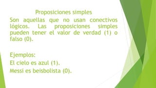 Proposiciones simples
Son aquellas que no usan conectivos
lógicos. Las proposiciones simples
pueden tener el valor de verdad (1) o
falso (0).
Ejemplos:
El cielo es azul (1).
Messi es beisbolista (0).
 