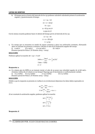 LEYES DE NEWTON
ELABORADO POR: JULIO CESAR MACIAS ZAMORA198
b) El tiempo previo al inicio del intervalo de los 15s podemos calcularlo calculando primero la aceleración
angular, y posteriormente el tiempo.
ω = ω0 + αt
10 = 2 + α(15)
8 = 15 α
α = 8/15 rev/s2
0.533 rev/s2
Con la misma ecuación podemos hacer el cálculo del tiempo previo al intervalo de los 15s.
ω = ω0 + αt
2 = 0 + (8/15)t
t = 3.75s
9. Un cuerpo que se encuentra en estado de reposo comienza a girar con aceleración constante, efectuando
3600 rev durante los primeros 2 minutos. Calcular el valor de la aceleración angular del cuerpo.
a) π rad/s2 b) 2 rad/s2 c) 0.3π rad/s2 d) 1 rad/s2
(Examen parcial de Física I, II Término 2003 – 2004)
SOLUCIÓN
Podemos aplicar la ecuación ∆θ = ω0t + ½ αt2
πα
απ
α
π
=
=
+=×
72007200
)120(
2
1
0
1
2
3600 2
rev
rad
rev
Respuesta: a
10. Un volante gira 60 RPM en un instante inicial, al cabo de 5s posee una velocidad angular de 37.68 rad/s.
¿Cuántas vueltas dio el volante en ese tiempo? Suponga que el movimiento es uniformemente variado.
a) 10.5 vueltas b) 12.5 vueltas c) 15.5 vueltas d) 17.5 vueltas
(Examen parcial de Física I, II Término 2003 – 2004)
SOLUCIÓN
Debido a que la respuesta se presenta en vueltas (o en revoluciones) dejaremos los datos dados expresados en
rev/s.
srev
rad
rev
s
rad
srev
s
min
min
rev
/6
2
1
68.37
/1
60
1
60
=×
=×
π
Al ser constante la aceleración angular, podemos aplicar la ecuación
rev
t
5.17
5
2
61
2
0
=∆





 +
=∆





 +
=∆
θ
θ
ωω
θ
Respuesta: d
 