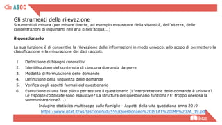 Gli strumenti della rilevazione
Strumenti di misura (per misure dirette, ad esempio misuratore della viscosità, dell’altezza, delle
concentrazioni di inquinanti nell’aria o nell’acqua,…)
il questionario
La sua funzione è di consentire la rilevazione delle informazioni in modo univoco, allo scopo di permettere la
classificazione e la misurazione dei dati raccolti.
1. Definizione di bisogni conoscitivi
2. Identificazione del contenuto di ciascuna domanda da porre
3. Modalità di formulazione delle domande
4. Definizione della sequenza delle domande
5. Verifica degli aspetti formali del questionario
6. Esecuzione di una fase pilota per testare il questionario (L’interpretazione delle domande è univoca?
Le risposte codificate sono esaustive? La struttura del questionario funziona? E’ troppo onerosa la
somministrazione?...)
Indagine statistica multiscopo sulle famiglie - Aspetti della vita quotidiana anno 2019
https://www.istat.it/ws/fascicoloSidi/559/Questionario%20ISTAT%20IMF%207A_19.pdf
 