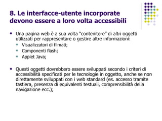 8. Le interfacce-utente incorporate devono essere a loro volta accessibili Una pagina web è a sua volta “contenitore” di altri oggetti utilizzati per rappresentare o gestire altre informazioni: Visualizzatori di filmati; Componenti flash; Applet Java; Questi oggetti dovrebbero essere sviluppati secondo i criteri di accessibilità specificati per le tecnologie in oggetto, anche se non direttamente sviluppati con i web standard (es. accesso tramite tastiera, presenza di equivalenti testuali, comprensibilità della navigazione ecc.); 