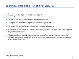 Luc_Faucheux_2020
Looking at it from the FRA point of view - X
¨
-
,+ .
? #
)* #,#,#/
= 𝔼 𝑓(𝐿) − 𝑓(𝔼 𝐿 )~ 2. 𝑙5. 𝜎Vgk
5
. 𝑇
¨ The higher the rates the higher the convexity adjustment
¨ The higher the volatility the higher the convexity adjustment
¨ The longer the time to fixing the higher the convexity adjustment
¨ In May 1995, when Goldman Sachs did their trade, volatility was high, rates were high and
they did a 10 year swap
¨ (They also did it on Libor12m, the longer the tenor of the forward rate the higher the
convexity adjustment, we do not see that from the scaling argument, but we can derive it,
which we will do in Part IV)
186
 
