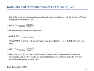 Luc_Faucheux_2020
Notations and conventions (Spot and forward) - VII
¨ Using the extra set on convention we defined, observed at time 𝑡 = 0, all the sets of “simply
compounded spot rates” are:
¨ 𝑙 0,0, 𝑇 =
-
,(&,&,%)
.
-.)*(&,&,%)
)*(&,&,%)
¨ Or alternatively, in the bootstrap form
¨ 𝑧𝑐 0,0, 𝑇 =
-
-/, &,&,% .1 &,&,%
¨ TOMORROW at time 𝑡 = 1 we will have a new curve {𝑧𝑐 𝑡 = 1, 𝑡 = 1, 𝑇 } with new spot
rates:
¨ 𝑙 1,1, 𝑇 =
-
,(-,-,%)
.
-.)*(-,-,%)
)*(-,-,%)
¨ Note that 𝜏(𝑡, 𝑡, 𝑇) is a daycount fraction so should really not depend on the time of
observation, 𝜏 𝑡, 𝑡, 𝑇 = 𝜏(𝑡, 𝑇) but to avoid confusion we will keep as is, the first time
variable is always the present time
19
 