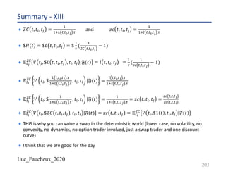 Luc_Faucheux_2020
¨ 𝑍𝐶 𝑡, 𝑡A, 𝑡Q =
-
-/V #,#,,#/ .,
and	 𝑧𝑐 𝑡, 𝑡A, 𝑡Q =
-
-/1 #,#,,#/ .,
¨ $𝐻 𝑡 = $𝐿 𝑡, 𝑡A, 𝑡Q = $
-
,
(
-
TU #,#,,#/
− 1)
¨ 𝔼#/
TU 𝑉 𝑡Q, $𝐿 𝑡, 𝑡A, 𝑡Q , 𝑡A, 𝑡Q |𝔉(𝑡) = 𝑙 𝑡, 𝑡A, 𝑡Q =
-
,
(
-
)* #,#,,#/
− 1)
¨ 𝔼#,
TU
𝑉 𝑡A, $
V #,#,,#/ .,
-/V #,#,,#/ .,
, 𝑡A, 𝑡A |𝔉(𝑡) =
1 #,#,,#/ .,
-/1 #,#,,#/ .,
¨ 𝔼#,
TU
𝑉 𝑡A, $
-
-/V #,#,,#/ .,
, 𝑡A, 𝑡A |𝔉(𝑡) =
-
-/1 #,#,,#/ .,
= 𝑧𝑐 𝑡, 𝑡A, 𝑡Q =
)* #,#,#/
)* #,#,#,
¨ 𝔼#,
TU 𝑉 𝑡A, $𝑍𝐶 𝑡, 𝑡A, 𝑡Q , 𝑡A, 𝑡A |𝔉(𝑡) = 𝑧𝑐 𝑡, 𝑡A, 𝑡Q = 𝔼#,
TU 𝑉 𝑡A, $1 𝑡 , 𝑡A, 𝑡Q |𝔉(𝑡)
¨ THIS is why you can value a swap in the deterministic world (lower case, no volatility, no
convexity, no dynamics, no option trader involved, just a swap trader and one discount
curve)
¨ I think that we are good for the day
Summary - XIII
203
 