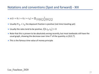 Luc_Faucheux_2020
Notations and conventions (Spot and forward) - XIII
¨ 𝑧𝑐 𝑡 = 0, 𝑡 = 0, 𝑡 = 𝑡@ = ∏
-
-/, &,#-,#) .1 &,#-,#)
¨ Usually if 𝑡8 < 𝑡4 the daycount fraction is positive (not time traveling yet)
¨ Usually the rates tend to be positive, 𝑙 0, 𝑡8, 𝑡4 > 0
¨ Note that this is proven to be absolutely wrong recently, but most textbooks still have the
usual graph, showing the decrease over time 𝑇 of the quantity 𝑧𝑐 0,0, 𝑇
¨ This is the famous time value of money principle
25
 