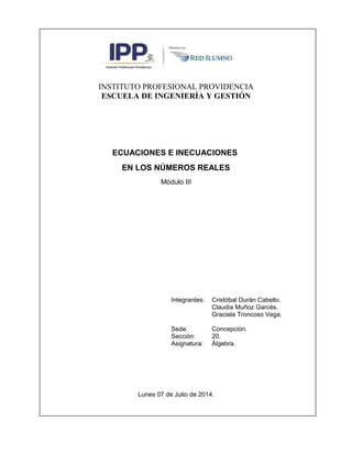 INSTITUTO PROFESIONAL PROVIDENCIA
ESCUELA DE INGENIERÍA Y GESTIÓN
ECUACIONES E INECUACIONES
EN LOS NÚMEROS REALES
Módulo III
Integrantes: Cristóbal Durán Cabello.
Claudia Muñoz Garcés.
Graciela Troncoso Vega.
Sede: Concepción.
Sección: 20.
Asignatura: Álgebra.
Lunes 07 de Julio de 2014.
 