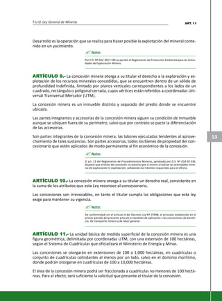T.U.O. Ley General de Minería
13
Desarrollo es la operación que se realiza para hacer posible la explotación del mineral conte-
nido en un yacimiento.
? Nota:
Por D.S. Nº 042-2017-EM se aprobó el Reglamento de Protección Ambiental para las Activi-
dades de Exploración Minera.
ARARARARARTÍCULTÍCULTÍCULTÍCULTÍCULO 9.-O 9.-O 9.-O 9.-O 9.- La concesión minera otorga a su titular el derecho a la exploración y ex-
plotación de los recursos minerales concedidos, que se encuentren dentro de un sólido de
profundidad indefinida, limitado por planos verticales correspondientes a los lados de un
cuadrado, rectángulo o poligonal cerrada, cuyos vértices están referidos a coordenadas Uni-
versal Transversal Mercator (UTM).
La concesión minera es un inmueble distinto y separado del predio donde se encuentre
ubicada.
Las partes integrantes y accesorias de la concesión minera siguen su condición de inmueble
aunque se ubiquen fuera de su perímetro, salvo que por contrato se pacte la diferenciación
de las accesorias.
Son partes integrantes de la concesión minera, las labores ejecutadas tendentes al aprove-
chamiento de tales sustancias. Son partes accesorias, todos los bienes de propiedad del con-
cesionario que estén aplicados de modo permanente al fin económico de la concesión.
? Nota:
El art. 23 del Reglamento de Procedimientos Mineros, aprobado por D.S. Nº 018-92-EM,
dispone que el título de concesión no autoriza por sí mismo a realizar las actividades mine-
ras de exploración ni explotación; señalando los trámites requeridos para el efecto.
ARARARARARTÍCULTÍCULTÍCULTÍCULTÍCULO 10.-O 10.-O 10.-O 10.-O 10.- La concesión minera otorga a su titular un derecho real, consistente en
la suma de los atributos que esta Ley reconoce al concesionario.
Las concesiones son irrevocables, en tanto el titular cumpla las obligaciones que esta ley
exige para mantener su vigencia.
? Nota:
De conformidad con el artículo 6 del Decreto Ley Nº 25998, el principio establecido en el
primer párrafo del presente artículo es también de aplicación a las concesiones de benefi-
cio, de transporte minero y de labor general.
ARARARARARTÍCULTÍCULTÍCULTÍCULTÍCULO 11.-O 11.-O 11.-O 11.-O 11.- La unidad básica de medida superficial de la concesión minera es una
figura geométrica, delimitada por coordenadas UTM, con una extensión de 100 hectáreas,
según el Sistema de Cuadrículas que oficializará el Ministerio de Energía y Minas.
Las concesiones se otorgarán en extensiones de 100 a 1,000 hectáreas, en cuadrículas o
conjunto de cuadrículas colindantes al menos por un lado, salvo en el dominio marítimo,
donde podrán otorgarse en cuadrículas de 100 a 10,000 hectáreas.
El área de la concesión minera podrá ser fraccionada a cuadrículas no menores de 100 hectá-
reas. Para el efecto, será suficiente la solicitud que presente el titular de la concesión.
ART. 11
 
