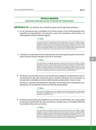 T.U.O. Ley General de Minería
21
TÍTULTÍTULTÍTULTÍTULTÍTULO QO QO QO QO QUINTUINTUINTUINTUINTOOOOO
DERECHOS COMUNES DE LOS TITULARES DE CONCESIONES
ARARARARARTÍCULTÍCULTÍCULTÍCULTÍCULO 37.-O 37.-O 37.-O 37.-O 37.- Los titulares de concesiones, gozan de los siguientes atributos:
1. En las concesiones que se otorguen en terrenos eriazos, al uso minero gratuito de la
superficie correspondiente a la concesión, para el fin económico de la misma, sin
necesidad de solicitud adicional alguna.
? Nota:
De conformidad con la Segunda Disposición Complementaria de la Ley Nº 26505, el Estado
procederá a la venta o concesión de las tierras eriazas de su dominio en subasta pública,
excepto de aquellas parcelas de pequeña agricultura. Según lo dispuesto por el art. 7 de la
misma ley, mantiene vigencia el uso minero o de hidrocarburos sobre tierras eriazas cuyo
dominio corresponde al Estado y que a la fecha de la ley citada estaban ocupadas por infra-
estructura, instalaciones y servicios para fines mineros y de hidrocarburos.
2. A solicitar a la autoridad minera el derecho de uso minero gratuito para el mismo fin,
sobre terrenos eriazos ubicados fuera de la concesión.
? Nota:
De conformidad con la Segunda Disposición Complementaria de la Ley Nº 26505, el Estado
procederá a la venta o concesión de las tierras eriazas de su dominio en subasta pública,
excepto de aquellas parcelas de pequeña agricultura. Según lo dispuesto por el art. 7 de la
misma ley, mantiene vigencia el uso minero o de hidrocarburos sobre tierras eriazas cuyo
dominio corresponde al Estado y que a la fecha de la ley citada estaban ocupadas por infra-
estructura, instalaciones y servicios para fines mineros y de hidrocarburos.
3. A solicitar a la autoridad minera, autorización para establecer servidumbres en terre-
nos de terceros que sean necesarios para la racional utilización de la concesión. La
servidumbre se establecerá previa indemnización justipreciada si fuere el caso.
De oficio o a petición del propietario afectado, la autoridad minera dispondrá la ex-
propiación si la servidumbre enerva el derecho de propiedad.
? Nota:
De acuerdo a lo establecido por el art. 70 de la Constitución Política del Perú, a nadie puede
privarse de su propiedad sino, exclusivamente, por causa de seguridad nacional o necesi-
dad pública, declarada por ley.
4. A solicitar autorización para establecer uso minero o servidumbres, en su caso, sobre
los terrenos superficiales de otras concesiones, siempre que no se impida o dificulte
la actividad minera de sus titulares.
? Nota:
De conformidad con la Segunda Disposición Complementaria de la Ley Nº 26505, el Estado
procederá a la venta o concesión de las tierras eriazas de su dominio en subasta pública,
excepto de aquellas parcelas de pequeña agricultura. Según lo dispuesto por el art. 7 de la
misma ley, mantiene vigencia el uso minero o de hidrocarburos sobre tierras eriazas cuyo
dominio corresponde al Estado y que a la fecha de la ley citada estaban ocupadas por infra-
estructura, instalaciones y servicios para fines mineros y de hidrocarburos.
ART. 37
 
