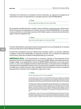 Ministerio de Energía y Minas
40
Tratándose de inversiones en empresas mineras existentes, se requerirá un programa de
inversiones no menor al equivalente en moneda nacional a US$ 250’000,000.00.
? Nota:
Texto del segundo párrafo según el art. 6 de la Ley Nº 30230.
Por excepción, tendrán derecho a acceder a estos contratos, las personas que realicen inver-
siones no menores al equivalente en moneda nacional a US$ 250’000,000.00, en las empre-
sas que conforman la actividad empresarial del Estado sujetas al proceso de privatización,
según el Decreto Legislativo 674.
? Nota:
Texto del tercer párrafo según el art. 6 de la Ley Nº 30230.
El efecto del beneficio contractual recaerá exclusivamente en las actividades de la empresa
minera en favor de la cual se efectúe la inversión.
El titular de la actividad minera que celebre estos contratos, podrá, a su elección, adelantar
el régimen contractual estabilizado a la etapa de inversión, con un máximo de 8 ejercicios
consecutivos, plazo que se deducirá del garantizado por el contrato.
ARARARARARTÍCULTÍCULTÍCULTÍCULTÍCULO 83-A.-O 83-A.-O 83-A.-O 83-A.-O 83-A.- A fin de promover la inversión y facilitar el financiamiento de los
proyectos mineros con capacidad inicial no menor de 15,000 TM/día o de ampliaciones des-
tinadas a llegar a una capacidad no menor de 20,000 TM/día referentes a una o más conce-
siones o a una o más Unidades Económicas Administrativas, los titulares de la actividad mi-
nera gozarán de estabilidad tributaria que se les garantizará mediante contrato suscrito con
el Estado, por un plazo de quince años, contados a partir del ejercicio en que se acredite la
ejecución de la inversión o de la ampliación, según sea el caso.
? Nota:
Artículo incorporado por el art. 7 de la Ley Nº 30296.
La Primera Disp. Compl. Transit. de la Ley Nº 30230 establece que el régimen de estabilidad
tributaria garantizado conforme a lo dispuesto en los artículos 83-A y 83-B de la presente
ley será solo de aplicación a los Contratos de Garantías y Medidas de Promoción a la Inver-
sión Minera que se suscriban a partir de la fecha de entrada en vigencia de la Ley Nº 30230.
Se podrán acoger al régimen de estabilidad tributaria garantizado a que se refiere el párra-
fo precedente, los Contratos de Garantías y Medidas de Promoción a la Inversión Minera
suscritos con anterioridad a la entrada en vigencia de la Ley Nº 30230 y que aún no estén
vigentes, siempre que cumplan con los requisitos exigidos para dicho régimen. Para este
efecto autorízase al Ministerio de Energía y Minas, en representación del Estado Peruano, a
suscribir las adendas que correspondan con los sujetos de la actividad minera, de ser el
caso.
La Segunda Disp. Compl. Transit. de la Ley Nº 30230 dispone que los titulares de la activi-
dad minera que suscriban los Contratos de Garantías y Medidas de Promoción a la Inver-
sión Minera, deberán proporcionar a la Superintendencia Nacional de Aduanas y de Admi-
nistración Tributaria - SUNAT la información referida a la inversión total por cada proyecto
ART. 83-A
 