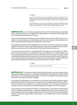 T.U.O. Ley General de Minería
43
? Nota:
El art. 1 de la Ley N° 27343 dispone que se estabilizará el Impuesto a la Renta que corres-
ponde aplicar de acuerdo a las normas vigentes al momento de la suscripción del contrato
correspondiente, siendo aplicable la tasa vigente en dicha fecha más 2 (dos) puntos por-
centuales.
De conformidad con el art. 2 de la Ley N° 27909, los dos puntos porcentuales a que se
refiere el presente artículo se aplicarán sobre la Tasa del Impuesto a la Renta a que se
refiere el primer párrafo del art. 55 del T.U.O. de la Ley del Impuesto a la Renta.
ARARARARARTÍCULTÍCULTÍCULTÍCULTÍCULO 86.-O 86.-O 86.-O 86.-O 86.- Los contratos que garanticen los beneficios establecidos en el presente
Título, son de adhesión, y sus modelos serán elaborados por el Ministerio de Energía y Mi-
nas y el Ministerio de Economía y Finanzas.
Las cláusulas tributarias contenidas en dichos modelos serán revisadas cada vez que se mo-
difique el sistema tributario por el Ministerio de Economía y Finanzas. Dichos contratos de-
berán incorporar todas las garantías establecidas en este Título.
Los modelos de contratos, serán aprobados por resolución ministerial, para el caso contem-
plado en los artículos 78 y 79, y por decreto supremo, con el voto aprobatorio del Consejo de
Ministros, para el caso de los artículos 82, 83, 83-A y 83-B de la presente Ley.
Los contratos serán suscritos en representación del Estado por el Viceministro de Minas,
para el caso contemplado en los artículos 78 y 79, y por el Ministro de Energía y Minas, para
el caso previsto en los artículos 82, 83, 83-A y 83-B de la presente Ley, por una parte, previa
conformidad del Ministerio de Economía y Finanzas en lo concerniente a la materia tributaria;
y, de la otra, los titulares de la actividad minera. Copia de tales contratos serán remitidas a la
Superintendencia Nacional de Aduanas y de Administración Tributaria - SUNAT.
? Nota:
Texto del artículo según el art. 6 de la Ley Nº 30230.
ARARARARARTÍCULTÍCULTÍCULTÍCULTÍCULO 87.-O 87.-O 87.-O 87.-O 87.- Si durante la vigencia del respectivo contrato, suscrito al amparo de las
disposiciones del presente Título, se produjera la derogatoria de cualesquiera de los tributos
que formen parte del régimen garantizado, el titular de la actividad minera deberá seguir
tributando de acuerdo al régimen derogado.
Si se produjera la derogatoria de cualesquiera de los tributos que formen parte del régimen
garantizado, mediante sustitución por un nuevo tributo que tenga carácter definitivo, el titu-
lar de la actividad minera pagará el nuevo tributo hasta por un monto que anualmente no
exceda la suma que le hubiere correspondido pagar bajo el régimen del tributo original.
Si la sustitución es de naturaleza transitoria, el titular podrá, ya sea continuar abonando el
tributo sustituido temporalmente, o acogerse al régimen del nuevo tributo transitorio, du-
rante su vigencia. Esta misma regla se aplicará para el caso que el tributo se sustituya tempo-
ralmente y adquiera luego carácter permanente, o sea sustituido por otro de naturaleza
permanente.
ART. 87
 