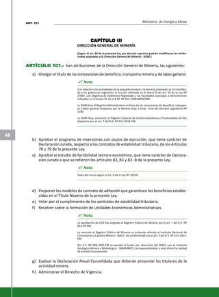 Ministerio de Energía y Minas
48
CAPÍTULCAPÍTULCAPÍTULCAPÍTULCAPÍTULO IIIO IIIO IIIO IIIO III
DIRECCIÓN GENERAL DE MINERÍA
(Según el art. 93 de la presente ley, por decreto supremo podrán modificarse las atribu-
ciones asignadas a la Dirección General de Minería - DGM.)
ARARARARARTÍCULTÍCULTÍCULTÍCULTÍCULO 101.-O 101.-O 101.-O 101.-O 101.- Son atribuciones de la Dirección General de Minería, las siguientes:
a) Otorgar el título de las concesiones de beneficio, transporte minero y de labor general.
? Nota:
Con relación a las actividades de la pequeña minería y la minería artesanal, se ha transferi-
do a los gobiernos regionales la función señalada en el literal f) del art. 59 de la Ley Nº
27867, Ley Orgánica de Gobiernos Regionales y las facultades asociadas a dicha función
indicadas en el Anexo 01 de la R.M. Nº 562-2009-MEM/DM.
La DGM lleva el Registro Administrativo en línea de las concesiones de beneficio, transpor-
te y labor general dispuesto por la Novena Disp. Compl. Final del Decreto Legislativo Nº
1100.
La DGM lleva, asimismo, el Registro Especial de Comercializadores y Procesadores de Oro
dispuesto por el art. 7 del D.S. Nº 012-2012-EM.
b) Aprobar el programa de inversiones con plazos de ejecución, que tiene carácter de
Declaración Jurada, respecto a los contratos de estabilidad tributaria, de los Artículos
78 y 79 de la presente Ley.
c) Aprobar el estudio de factibilidad técnico-económico, que tiene carácter de Declara-
ción Jurada a que se refieren los artículos 82, 83 y 83 -B de la presente Ley.
? Nota:
Texto del inciso según el art. 6 de la Ley Nº 30230.
d) Proponer los modelos de contrato de adhesión que garanticen los beneficios estable-
cidos en el Título Noveno de la presente Ley.
e) Velar por el cumplimiento de los contratos de estabilidad tributaria.
f) Resolver sobre la formación de Unidades Económicas Administrativas.
? Nota:
La aprobación de UEA fue asignada al Registro Público de Minería por el art. 1 del D.S. Nº
052-99-EM.
La mención al Registro Público de Minería se entiende referida al Instituto Nacional de
Concesiones y Catastro Minero - INACC, de conformidad con el art. 5 del D.S. Nº 015-2001-
EM.
Por D.S. Nº 008-2007-EM se aprobó la fusión por absorción del INACC con el Instituto
Geológico Minero y Metalúrgico - INGEMMET, correspondiéndole a este último la calidad
de entidad incorporante.
g) Evaluar la Declaración Anual Consolidada que deberán presentar los titulares de la
actividad minera.
h) Administrar el Derecho de Vigencia.
ART. 101
 