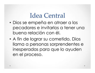 Idea Central 
• Dios se empeña en atraer a los 
pecadores e invitarlos a tener una 
buena relación con él. 
• A fin de lograr su cometido, Dios 
llama a personas sorprendentes e 
inesperadas para que lo ayuden 
en el proceso. 
 
