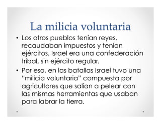 La milicia voluntaria 
• Los otros pueblos tenían reyes, 
recaudaban impuestos y tenían 
ejércitos. Israel era una confederación 
tribal, sin ejército regular. 
• Por eso, en las batallas Israel tuvo una 
“milicia voluntaria” compuesta por 
agricultores que salían a pelear con 
las mismas herramientas que usaban 
para labrar la tierra. 
 