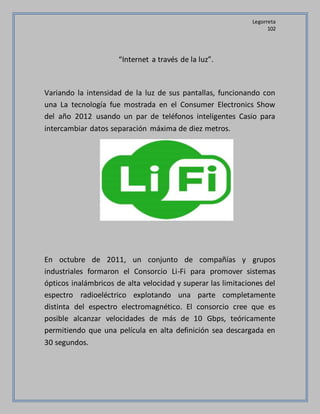 Legorreta
102
“Internet a través de la luz”.
Variando la intensidad de la luz de sus pantallas, funcionando con
una La tecnología fue mostrada en el Consumer Electronics Show
del año 2012 usando un par de teléfonos inteligentes Casio para
intercambiar datos separación máxima de diez metros.
En octubre de 2011, un conjunto de compañías y grupos
industriales formaron el Consorcio Li-Fi para promover sistemas
ópticos inalámbricos de alta velocidad y superar las limitaciones del
espectro radioeléctrico explotando una parte completamente
distinta del espectro electromagnético. El consorcio cree que es
posible alcanzar velocidades de más de 10 Gbps, teóricamente
permitiendo que una película en alta definición sea descargada en
30 segundos.
 