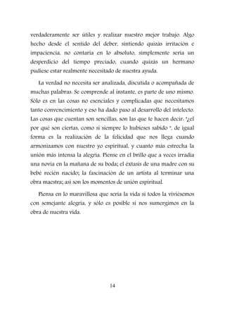 verdaderamente ser útiles y realizar nuestro mejor trabajo. Algo
hecho desde el sentido del deber, sintiendo quizás irritación e
impaciencia, no contaría en lo absoluto, simplemente sería un
desperdicio del tiempo preciado, cuando quizás un hermano
pudiese estar realmente necesitado de nuestra ayuda.
La verdad no necesita ser analizada, discutida o acompañada de
muchas palabras. Se comprende al instante, es parte de uno mismo.
Sólo es en las cosas no esenciales y complicadas que necesitamos
tanto convencimiento y eso ha dado paso al desarrollo del intelecto.
Las cosas que cuentan son sencillas, son las que te hacen decir: "¿el
por qué son ciertas, como si siempre lo hubieses sabido ", de igual
forma es la realización de la felicidad que nos llega cuando
armonizamos con nuestro yo espiritual, y cuanto más estrecha la
unión más intensa la alegría. Piense en el brillo que a veces irradia
una novia en la mañana de su boda; el éxtasis de una madre con su
bebé recién nacido; la fascinación de un artista al terminar una
obra maestra; así son los momentos de unión espiritual.
Piensa en lo maravillosa que sería la vida si todos la viviésemos
con semejante alegría, y sólo es posible si nos sumergimos en la
obra de nuestra vida.
14
 