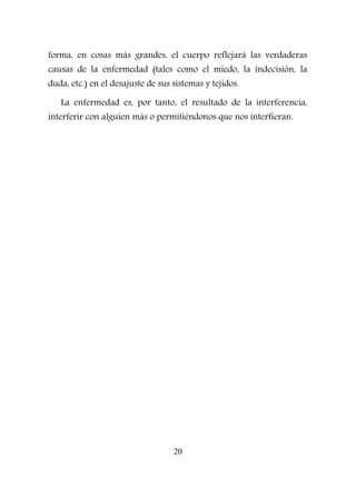 forma, en cosas más grandes, el cuerpo reflejará las verdaderas
causas de la enfermedad (tales como el miedo, la indecisión, la
duda, etc.) en el desajuste de sus sistemas y tejidos.
La enfermedad es, por tanto, el resultado de la interferencia,
interferir con alguien más o permitiéndonos que nos interfieran.
20
 