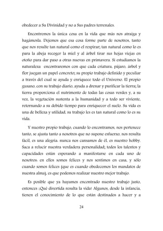 obedecer a Su Divinidad y no a Sus padres terrenales.
Encontremos la única cosa en la vida que más nos atraiga y
hagámosla. Dejemos que esa cosa forme parte de nosotros, tanto
que nos resulte tan natural como el respirar; tan natural como lo es
para la abeja recoger la miel y al árbol tirar sus hojas viejas en
otoño para dar paso a otras nuevas en primavera. Si estudiamos la
naturaleza encontraremos con que cada criatura, pájaro, árbol y
flor juegan un papel concreto; su propio trabajo definido y peculiar
a través del cual se ayuda y enriquece todo el Universo. El propio
gusano, con su trabajo diario, ayuda a drenar y purificar la tierra; la
tierra proporciona el nutrimento de todas las cosas verdes y, a su
vez, la vegetación sustenta a la humanidad y a todo ser viviente,
retornando a su debido tiempo para enriquecer el suelo. Su vida es
una de belleza y utilidad, su trabajo les es tan natural como lo es su
vida.
Y nuestro propio trabajo, cuando lo encontramos, nos pertenece
tanto, se ajusta tanto a nosotros que no supone esfuerzo, nos resulta
fácil, es una alegría: nunca nos cansamos de él, es nuestro hobby.
Saca a relucir nuestra verdadera personalidad; todos los talentos y
capacidades están esperando a manifestarse en cada uno de
nosotros: en ellos somos felices y nos sentimos en casa, y sólo
cuando somos felices (que es cuando obedecemos los mandatos de
nuestra alma), es que podemos realizar nuestro mejor trabajo.
Es posible que ya hayamos encontrado nuestro trabajo justo,
entonces ¡Qué divertida resulta la vida! Algunos, desde la infancia,
tienen el conocimiento de lo que están destinados a hacer y a
24
 