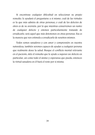 Si encontrase cualquier dificultad en seleccionar su propio
remedio, le ayudará el preguntarse a sí mismo, cuál de las virtudes
es la que más admira de otras personas; o cuál de los defectos de
otros es de su aversión, por lo que mientras conservemos un rastro
de cualquier defecto y estemos particularmente tratando de
erradicarlo, será aquel que más detestemos en otras personas. Esa es
la manera que nos estimula a erradicarlo de nosotros mismos.
Todos somos sanadores y con amor y comprensión en nuestra
naturaleza, también seremos capaces de ayudar a cualquier persona
que realmente desee la salud. Busque el conflicto mental relevante
en el paciente, dele el remedio que le ayude a superar ese defecto en
particular, así como todo el ánimo y esperanza que pueda, entonces
la virtud sanadora en él hará el resto por sí misma.
39
 