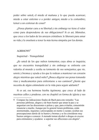 poder sobre usted; el miedo al mañana y lo que pueda acarrear;
miedo a estar enfermo o a perder amigos; miedo a la costumbre;
temor a un centenar de cosas?
¿Desea plantar cara a su libertad y sin embargo no tiene el valor
como para desprenderse de sus obligaciones? Si es así, Mimulus,
que crece a los lados de los arroyos cristalinos, le liberará para amar
su vida y le enseñará a tener la más tierna simpatía por los demás.
AGRIMONY9
Inquietud – Tranquilidad
¿Es usted de los que sufren tormentos; cuya alma es inquieta;
que no encuentra tranquilidad y sin embargo se enfrenta con
valentía al mundo y oculta su tormento de sus semejantes; que ríe,
sonríe y bromea y ayuda a los que le rodean a mantener un corazón
alegre mientras que usted sufre? ¿Busca aligerar sus penas tomando
vino y medicamentos para enfrentarse a sus caminos? ¿Siente que
necesita de algún estimulante en la vida para seguir adelante?
Si es así, esa hermosa hierba Agrimony, que crece al lado de
nuestras calles y praderas, con su chapitel en forma de iglesia y sus
9 Compare las indicaciones finales de Bach para este remedio: "Las
personas jubilosas, alegres y de buen humor que aman la paz y se
angustian con las discusiones o peleas y que, para evitarlas, consentirán
renunciar a mucho. Aunque por lo general tienen problemas, están
atormentadas, inquietas y preocupadas en mente o cuerpo; ocultan sus
preocupaciones detrás de su humor y bromas y se les consideran muy
buenos amigos a conocer. A menudo toman alcohol o drogas en exceso
para estimularse y ayudarse a soportar sus aflicciones con alegría".
42
 