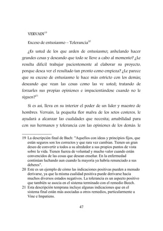 VERVAIN19
Exceso de entusiasmo – Tolerancia20
¿Es usted de los que arden de entusiasmo; anhelando hacer
grandes cosas y deseando que todo se lleve a cabo al momento? ¿Le
resulta difícil trabajar pacientemente al elaborar su proyecto,
porque desea ver el resultado tan pronto como empieza? ¿Le parece
que su exceso de entusiasmo le hace más estricto con los demás;
deseando que vean las cosas como las ve usted; tratando de
forzarles sus propias opiniones e impacientándose cuando no le
siguen?21
Si es así, lleva en su interior el poder de un líder y maestro de
hombres. Vervain, la pequeña flor malva de los setos costeros, le
ayudará a alcanzar las cualidades que necesita; amabilidad para
con sus hermanos y tolerancia con las opiniones de los demás: le
19 La descripción final de Bach: "Aquellos con ideas y principios fijos, que
están seguros son los correctos y que rara vez cambian. Tienen un gran
deseo de convertir a todos a su alrededor a sus propios puntos de vista
sobre la vida. Tienen fuerza de voluntad y mucho valor cuando están
convencidos de las cosas que desean enseñar. En la enfermedad
continúan luchando aun cuando la mayoría ya habría renunciado a sus
deberes".
20 Este es un ejemplo de cómo las indicaciones positivas pueden a menudo
derivarse, ya que la misma cualidad positiva puede derivarse hacia
muchos diversos estados negativos. La tolerancia es un aspecto positivo
que también se asocia en el sistema terminado con el remedio Beech.
21 Esta descripción temprana incluye algunas indicaciones que en el
sistema final están más asociadas a otros remedios, particularmente a
Vine e Impatiens.
47
 